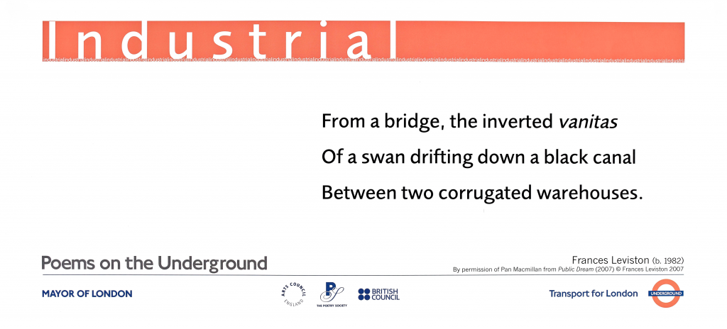 Industrial by Frances Leviston (b.1982 ) ' From a bridge, the inverted vanitas Of a swan drifting down a black canal Between two corrugated warehouses.' By permission of Pan Macmillan from Public Dream (2007) © Frances Leviston 2007 Poems on the Underground