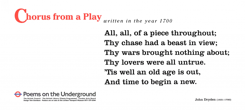 Chorus from a Play written in the year 1700 by John Dryden (1631 -1700) ' All, all, of a piece throughout; Thy chase had a beast in view; Thy wars brought nothing about; Thy lovers were all untrue. 'Tis well an old age is out, And time to begin a new. ' Poems on the Underground The British Library (Zweig Programme) London Arts Board. Design Tom Davidson