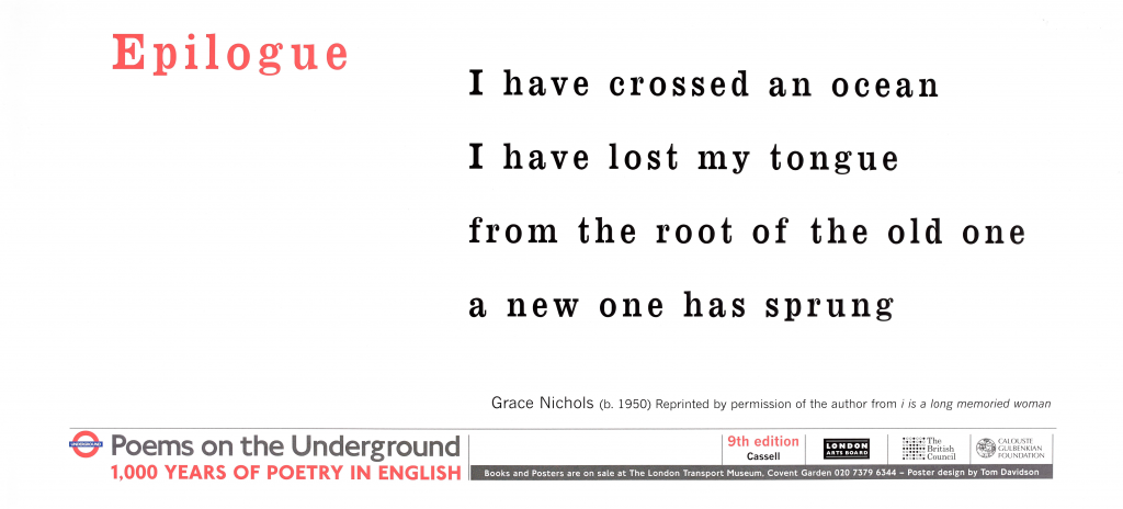 Epilogue , Grace Nichols Poems on the Underground 1000 years of poetry in English ' I have crossed an ocean I have lost my tongue from the roots of the old one a new one has sprung'