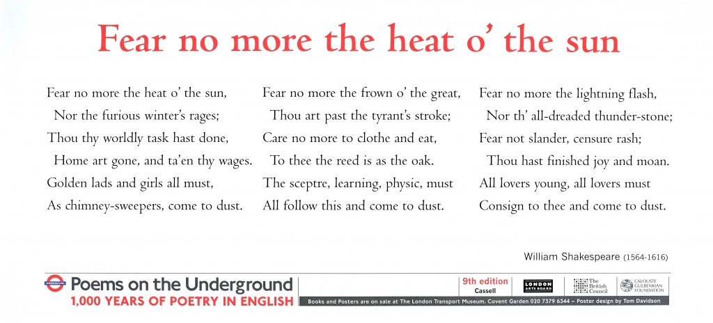 Fear no more the heat o’ the sun, William Shakespeare Poems on the Underground 1000 years of poetry in English ‘Fear no more the heat o’ the sun, Nor the furious winter’s rages; Thou thy worldly task hast done, Home art gone, and ta’en thy wages: Golden lads and girls all must, As chimney-sweepers, come to dust. Fear no more the frown o’ the great; Thou art past the tyrant’s stroke; Care no more to clothe and eat; To thee the reed is as the oak: The scepter, learning, physic, must All follow this, and come to dust. Fear no more the lightning flash, Nor the all-dreaded thunder stone; Fear not slander, censure rash; Thou hast finished joy and moan: All lovers young, all lovers must Consign to thee, and come to dust.'