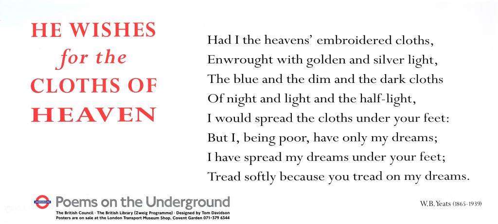 He wishes for the Cloths of Heaven by W. B. Yeats (1865 - 1939) Poems on the Underground 1993 'Had I the heavens' embroidered cloths, Enwrought with golden and silver light, The blue and the dim and the dark cloths Of night and light and the half-light, I would spread the cloths under your feet: But I, being poor, have only my dreams; I have spread my dreams under your feet; Tread softly because you tread on my dreams.'