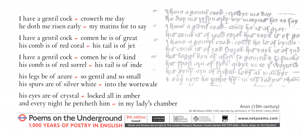 I have a gentil cock (anon), Poems on the Underground 1,000 years of poetry in English 'I have a gentil cock croweth me day he doth me risen early my matins for to say I have a gentil cock comen he is of great his comb is of red coral his tail is of jet'I have a gentil cock comen he is of kind his comb is of red sorrel his tail is of inde his legs be of azure so gentil and so small his spurs are of silver white into the wortewale his eyes are of crystal locked all in amber and every night he percheth him in my lady`s chamber'