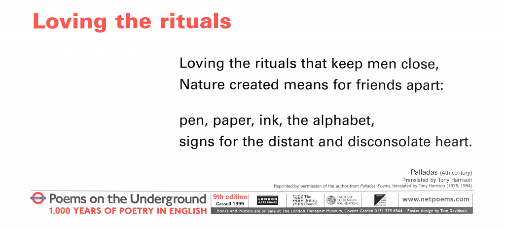 Loving the rituals by Palladas (4th century AD) tr. Tony Harrison Poems on the Underground 1999 1,000 years of poetry in English ‘Loving the rituals that keep men close, Nature created means for friends apart: pen, paper, ink, the alphabet, signs for the distant and disconsolate heart.’