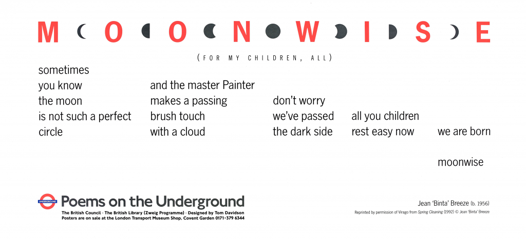 Jean Binta Breeze, Moonwise (for my children, all) Poems on the Underground 1995 ' sometimes you know the moon is not a perfect circle and the master Painter makes a passing brush touch with a cloud don't worry we've passed the dark side all you children rest easy now we are born moonwise'