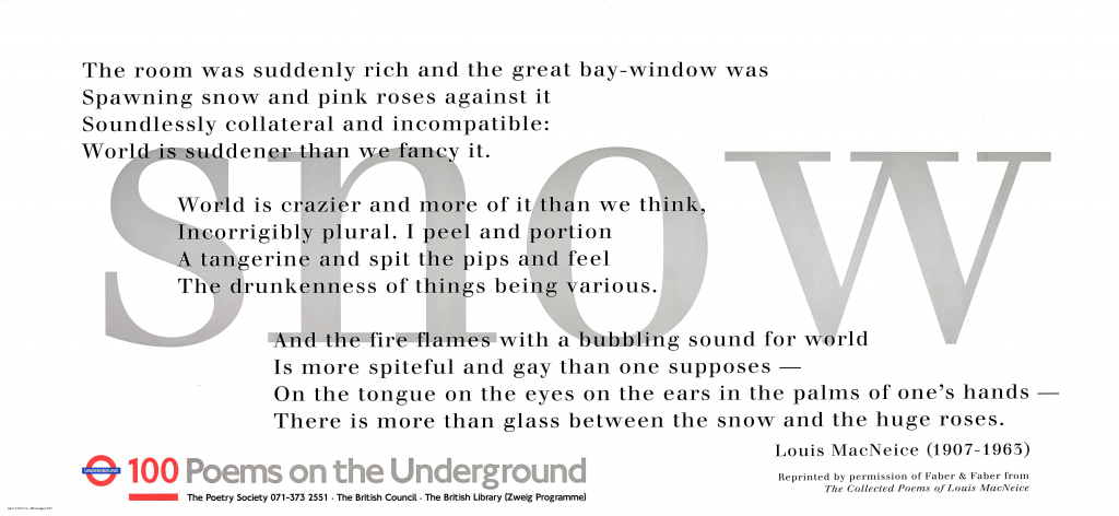 Snow by Louis MacNeice ' The room was suddenly rich and the great bay-window was Spawning snow and pink roses against it Soundlessly collateral and incompatible: World is suddener than we fancy it. World is crazier and more of it than we think, Incorrigibly plural. I peel and portion A tangerine and spit the pips and feel The drunkenness of things being various. And the fire flames with a bubbling sound for the world Is more spiteful and gay than one supposes - On the tongue on the eyes on the ears in the palms of one's hands -There is more than glass between the snow and the huge roses. 'Louis MacNeice (1907-1963 )Reprinted by permission of Faber & Faber from The Collected Poems of Louis MacNeice 100 Poems on the Underground