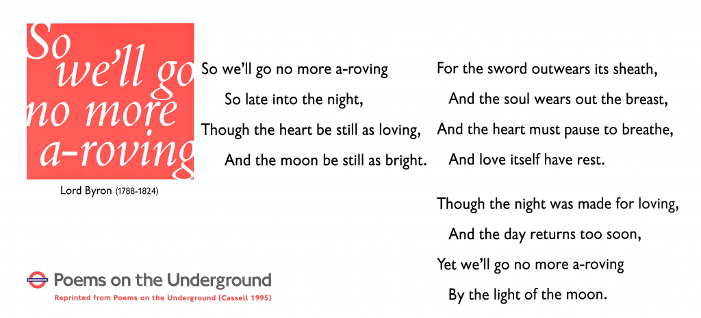 So We'll Go No More A-Roving by Lord Byron Poems on the Underground 1996 'So, we'll go no more a-roving So late into the night, Though the heart be still as loving, And the moon be still as bright. For the sword outwears its sheath, And the soul wears out the breast, And the heart must pause to breathe, And Love itself have rest. Though the night was made for loving, And the day returns too soon, Yet we'll go no more a-roving By the light of the moon.'
