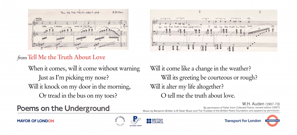 lines from "Tell Me the Truth About Love" by W.H. Auden ' When it comes, will it come without warning Just as I'm picking my nose? Will it knock on my door in the morning, Or tread in the bus on my toes? Will it come like a change in the weather? Will its greeting be courteous or rough? Will it alter my life altogether? O tell me the truth about love.' W.H. Auden (1907 -73 By permission of Faber from Collected Poems, revised edition (2007) Music by Benjamin Britten is © Faber Music and the Trustees of the Britten - Pears Foundation and appears by permission