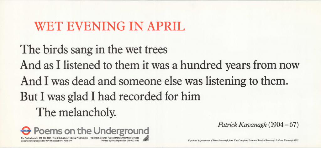 Wet Evening in April by Patrick Kavanagh 'The birds sang in the wet trees And I listened to them it was a hundred years from now And I was dead and someone else was listening to them. But I was glad I had recorded for him The melancholy.'