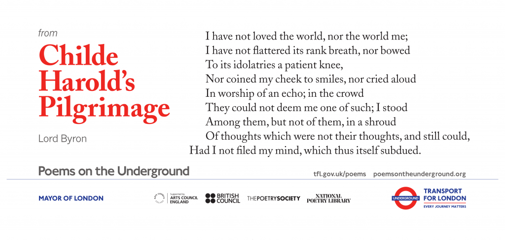 from Childe Harold’s Pilgrimage I have not loved the world, nor the world me; I have not flattered its rank breath, nor bowed To its idolatries a patient knee, Nor coined my cheek to smiles, nor cried aloud In worship of an echo; in the crowd They could not deem me one of such; I stood Among them, but not of them, in a shroud Of thoughts which were not their thoughts, and still could, Had I not filed my mind, which thus itself subdued. Lord Byron