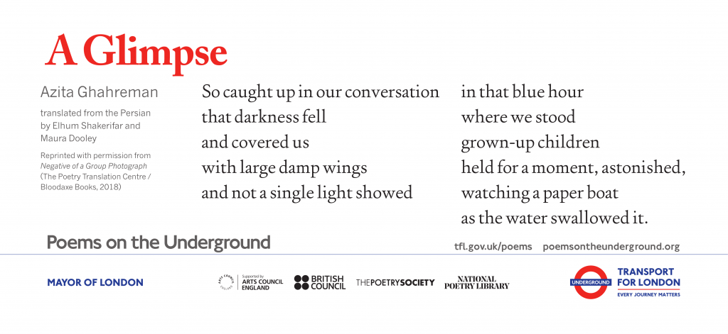 A Glimpse So caught up in our conversation that darkness fell and covered us with large damp wings and not a single light showed in that blue hour where we stood grown-up children held for a moment, astonished, watching a paper boat as the water swallowed it. Azita Ghahreman, translated from the Persian by Elhum Shakerifar and Maura Dooley Reprinted with permission from Negative of a Group Photograph (The Poetry Translation Centre / Bloodaxe Books, 2018)
