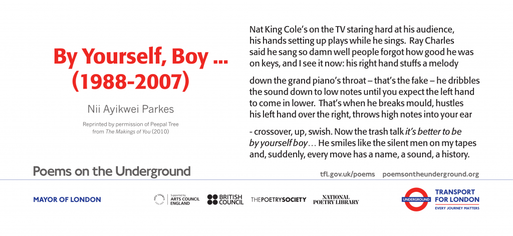 By Yourself, Boy. . . (1988-2007) Nat King Cole’s on the TV staring hard at his audience, his hands setting up plays while he sings. Ray Charles said he sang so damn well people forgot how good he was on keys, and I see it now; his right hand stuffs a melody down the grand piano’s throat – that’s the fake – he dribbles the sound down to low notes until you expect the left hand to come in lower. That’s when he breaks mould, hustles his left hand over the right, throws high notes into your ear -crossover, up, swish. Now the trash talk it’s better to be by yourself boy… He smiles like the silent men on my tapes and, suddenly, every move has a name, a sound, a history. Nii Ayikwei Parkes Reprinted by permission of Peepal Tree Press from The Makings of You (2010)