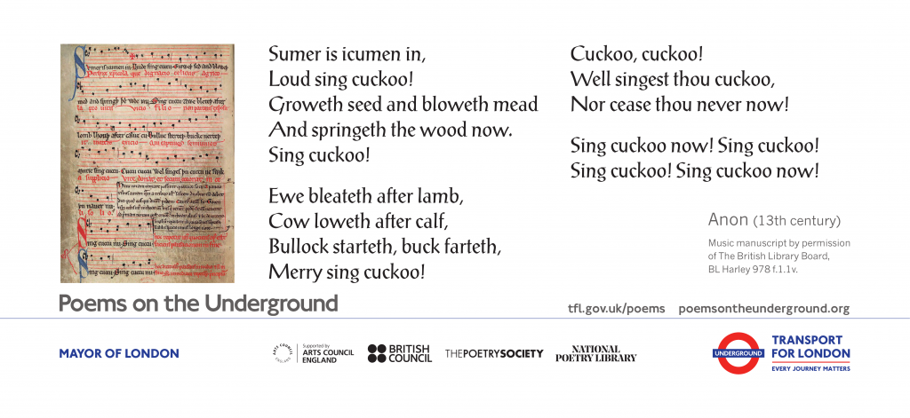 ‘Sumer is icumen in’ Sumer is icumen in Loud sing cuckoo! Groweth seed and bloweth mead And springeth the wood now, Sing cuckoo! Ewe bleateth after lamb, Cow loweth after calf, Bullock starteth, buck farteth, Merry sing cuckoo! Cuckoo, cuckoo! Well singest thou cuckoo, Nor cease thou never now! Sing cuckoo now, sing cuckoo! Sing cuckoo, sing cuckoo now! Anon (13th century) Music manuscript by permission of The British Library Board, BL Harley 978f.1.1v