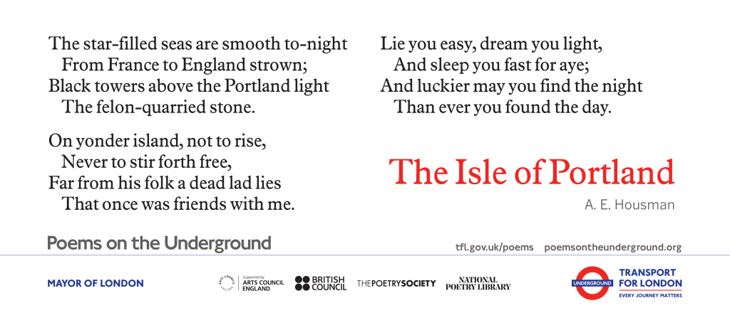 The Isle of Portland The star-filled seas are smooth to-night From France to England strown; Black towers above the Portland light The felon-quarried stone. On yonder island, not to rise, Never to stir forth free, Far from his folk a dead lad lies That once was friends with me. Lie you easy, dream you light, And sleep you fast for aye;, And luckier may you find the night Than ever you found the day. . A. E. Housman