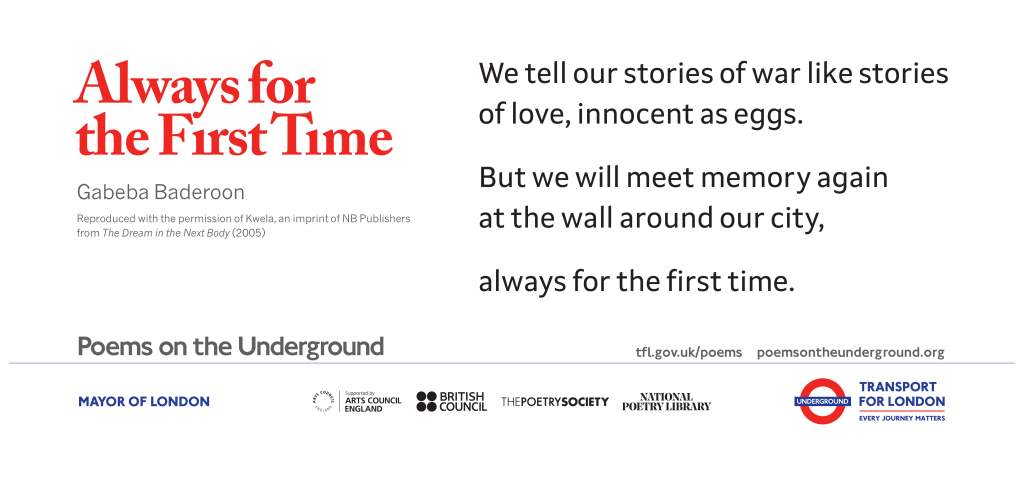 Always for the First Time by Gabeba Baderoon We tell our stories of war like stories of love, innocent as eggs. But we will meet memory again at the wall around our city, always for the first time. Poems on the Underground Reproduced with the permission of Kwela, an imprint of NB Publishers from The Dream in the Next Body (2005)