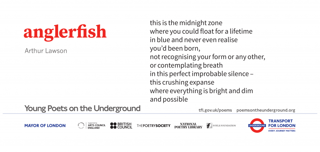 anglerfish by Artur Lawson this is the midnight zone where you could float for a lifetime in blue and never even realise you’d been born, not recognising your form or any other, or contemplating breath in this perfect improbable silence – this crushing expanse where everything is bright and dim and possible Young Poets on the Underground