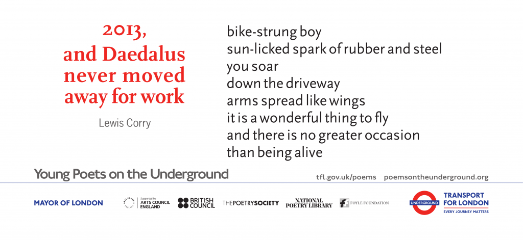 2013, and Daedalus never moved away for work bike-strung boy sun-licked spark of rubber and steel you soar down the driveway arms spread like wings it is a wonderful thing to fly and there is no greater occasion than being alive Lewis Corry Young Poets on the Underground