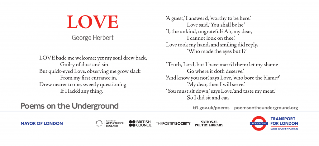 Love LOVE bade me welcome; yet my soul drew back, Guilty of dust and sin. But quick-eyed Love, observing me grow slack From my first entrance in, Drew nearer to me, sweetly questioning If I lack’d anything. ‘A guest,’ I answer’d, ‘worthy to be here:’ Love said, ‘You shall be he.’ ‘I, the unkind, ungrateful? Ah, my dear, I cannot look on Thee.’ Love took my hand and smiling did reply, ‘Who made the eyes but I?’ ‘Truth, Lord; but I have marr’d them: let my shame Go where it doth deserve.’ ‘And know you not,’ says Love, ‘Who bore the blame?’ ‘My dear, then I will serve.’ ‘You must sit down,’ says Love, ‘and taste my meat.’ So I did sit and eat. George Herbert