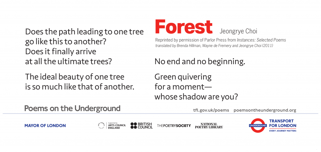 Forest Does the path leading to one tree go like this to another? Does it finally arrive at all the ultimate trees? The ideal beauty of one tree is so much like that of another. No end and no beginning. Green quivering for a moment— whose shadow are you? Jeongrye Choi Reprinted by permission of Parlor Press from Instances: Selected Poems translated by Brenda Hillman, Wayne de Fremery and Jeongrye Choi (2011)