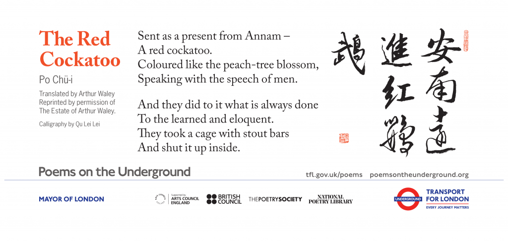 The Red Cockatoo Sent as a present from Annam – A red cockatoo. Coloured like the peach-tree blossom, Speaking with the speech of men. And they did to it what is always done To the learned and eloquent. They took a cage with stout bars And shut it up inside. Po Chu-i Translated by Arthur Waley Reprinted by permission of Estate of Arthur Waley. Calligraphy by Qu Lei Lei
