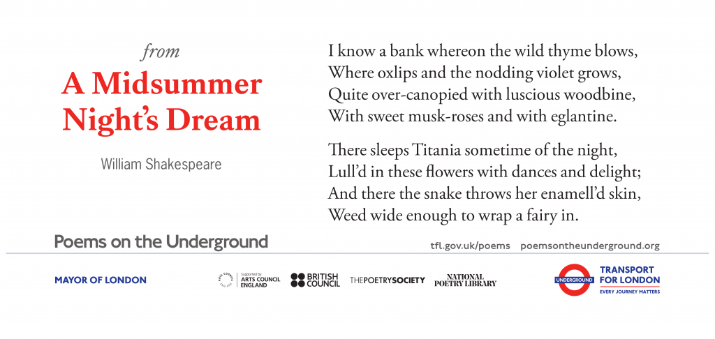 from A Midsummer Night’s Dream I know a bank whereon the wild thyme blows, Where oxlips and the nodding violet grows, Quite over-canopied with luscious woodbine, With sweet musk-roses and with eglantine. There sleeps Titania sometime of the night, Lull’d in these flowers with dances and delight; And there the snake throws her enamell’d skin, Weed wide enough to wrap a fairy in. William Shakespeare