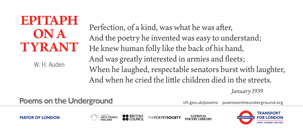 Epitaph on a Tyrant by W H Auden Perfection, of a kind, was what he was after, And the poetry he invented was easy to understand; He knew human folly like the back of his hand, And was greatly interested in armies and fleets; When he laughed, respectable senators burst with laughter, And when he cried the little children died in the streets.