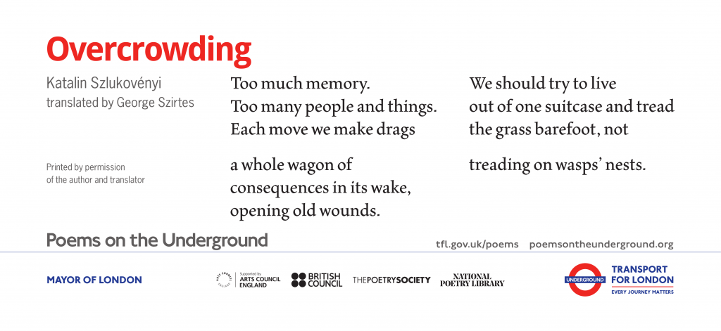 Overcrowding by Katalin Szlukovényi translated by George Szirtes Too much memory. Too many people and things. Each move we make drags a whole wagon of consequences in its wake, opening old wounds. We should try to live out of one suitcase and tread the grass barefoot, not treading on wasps’ nests. Reprinted by permission of the author and translator