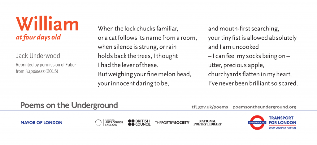 William at four days old by Jack Underwood When the lock chucks familiar, or a cat follows its name from a room, when silence is strung, or rain holds back the trees, I thought I had the lever of these. But weighing your fine melon head, your innocent daring to be, and mouth-first searching, your tiny fist is allowed absolutely and I am uncooked -- I can feel my socks being on – utter, precious apple, churchyards flatten in my heart, I’ve never been brilliant so scared. Reprinted by permission of Faber from Happiness (2015)