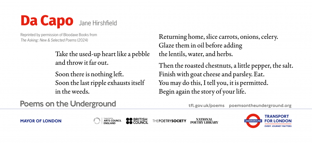 Da Capo Take the used-up heart like a pebble and throw it far out. Soon there is nothing left. Soon the last ripple exhausts itself in the weeds. Returning home, slice carrots, onions, celery. Glaze them in oil before adding the lentils, water, and herbs. Then the roasted chestnuts, a little pepper, the salt. Finish with goat cheese and parsley. Eat. You may do this, I tell you, it is permitted. Begin again the story of your life. Jane Hirshfield Reprinted by permission of Bloodaxe Books from The Asking: New & Selected Poems (Bloodaxe Books, 2024)
