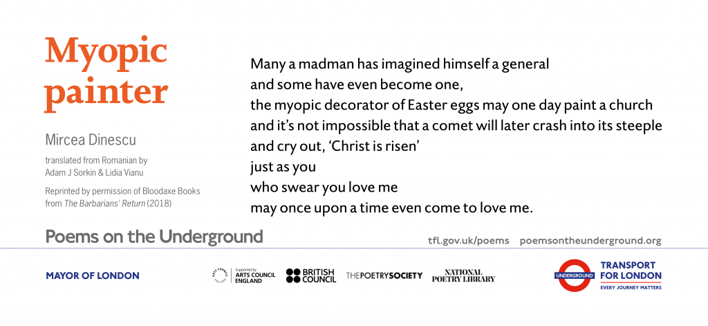 Myopic painter Many a madman has imagined himself a general and some have even become one, the myopic decorator of Easter eggs may one day paint a church and it’s not impossible that a comet will later crash into its steeple and cry out, ‘Christ is risen’ just as you who swear you love me may once upon a time even come to love me. Mircea Dinescu translated by Adam J. Sorkin and Lidia Vianu Reprinted by permission of Bloodaxe Books from The Barbarians’ Return (2018)
