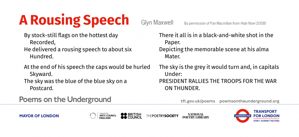 ‘A Rousing Speech’ By stock-still flags on the hottest day Recorded, He delivered a rousing speech to about six Hundred. At the end of his speech the caps would be hurled Skyward. The sky was the blue of the blue sky on a Postcard. There it all is in a black-and-white shot in the Paper. Depicting the memorable scene at his alma Mater. The sky is the grey it would turn and, in capitals Under: PRESIDENT RALLIES THE TROOPS FOR THE WAR ON THUNDER. Glyn Maxwell from Hide Now (Picador 2008)