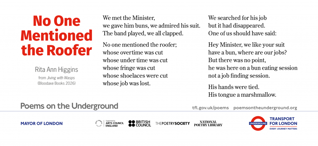 No One Mentioned the Roofer   (for Pat Mackey)
 
We met the Minister,
we gave him buns, we admired his suit.
The band played, we all clapped.
 
No one mentioned the roofer;
whose overtime was cut
whose under time was cut
whose fringe was cut
whose shoelaces were cut
whose job was lost.
 
We searched for his job
but it had disappeared.
One of us should have said:
 
Hey Minister, we like your suit
have a bun, where are our jobs?
But there was no point,
he was here on a bun eating session
not a job ﬁnding session.
 
His hands were tied.
His tongue a marshmallow.

		Rita Ann Higgins
