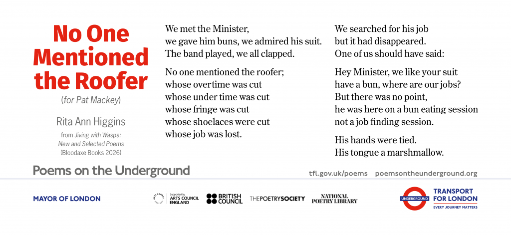 No One Mentioned the Roofer   (for Pat Mackey)
 
We met the Minister,
we gave him buns, we admired his suit.
The band played, we all clapped.
 
No one mentioned the roofer;
whose overtime was cut
whose under time was cut
whose fringe was cut
whose shoelaces were cut
whose job was lost.
 
We searched for his job
but it had disappeared.
One of us should have said:
 
Hey Minister, we like your suit
have a bun, where are our jobs?
But there was no point,
he was here on a bun eating session
not a job ﬁnding session.
 
His hands were tied.
His tongue a marshmallow.

		Rita Ann Higgins
