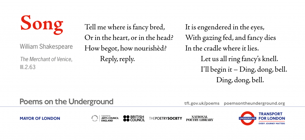 Song Tell me where is fancy bred, Or in the heart or in the head? How begot, how nourishèd? Reply, reply. It is engendered in the eyes, With gazing fed; and fancy dies In the cradle where it lies Let us all ring fancy’s knell: I’ll begin it: Ding, dong, bell. Ding, dong, bell. The Merchant of Venice, III.2.63 William Shakespeare