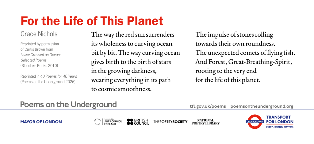 For the Life of This Planet The way the red sun surrenders its wholeness to curving ocean bit by bit. The way curving ocean gives birth to the birth of stars in the growing darkness, wearing everything in its path to cosmic smoothness. The impulse of stones rolling towards their own roundness. The unexpected comets of flying fish. And Forest, Great-Breathing-Spirit, rooting to the very end for the life of this planet. Grace Nichols Reprinted by permission of Curtis Brown from I have Crossed an Ocean: Selected Poems (Bloodaxe Books 2010) Reprinted in 40 Poems for 40 Years (Poems on the Underground 2026)